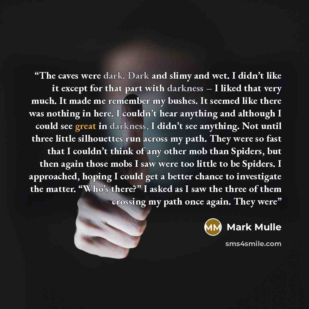 “The caves were dark. Dark and slimy and wet. I didn’t like it except for that part with darkness – I liked that very much. It made me remember my bushes. It seemed like there was nothing in here. I couldn’t hear anything and although I could see great in darkness, I didn’t see anything. Not until…” quote by Mark Mulle