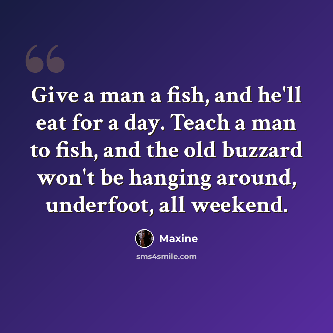 “Give a man a fish, and he'll eat for a day. Teach a man to fish, and the old buzzard won't be hanging around, underfoot, all weekend.” quote by Maxine