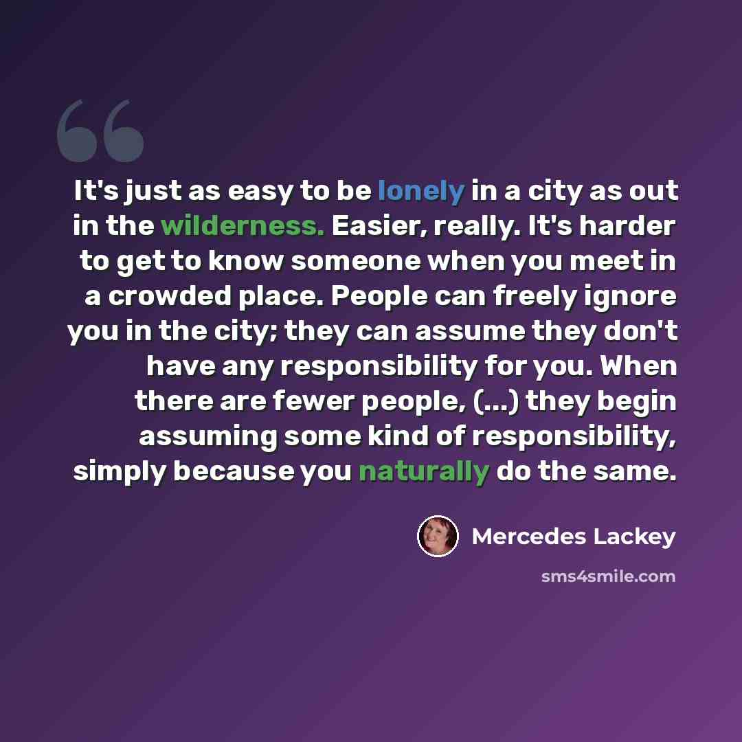 “It's just as easy to be lonely in a city as out in the wilderness. Easier, really. It's harder to get to know someone when you meet in a crowded place. People can freely ignore you in the city; they can assume they don't have any responsibility for you. When there are fewer people, (...) they…” quote by Mercedes Lackey