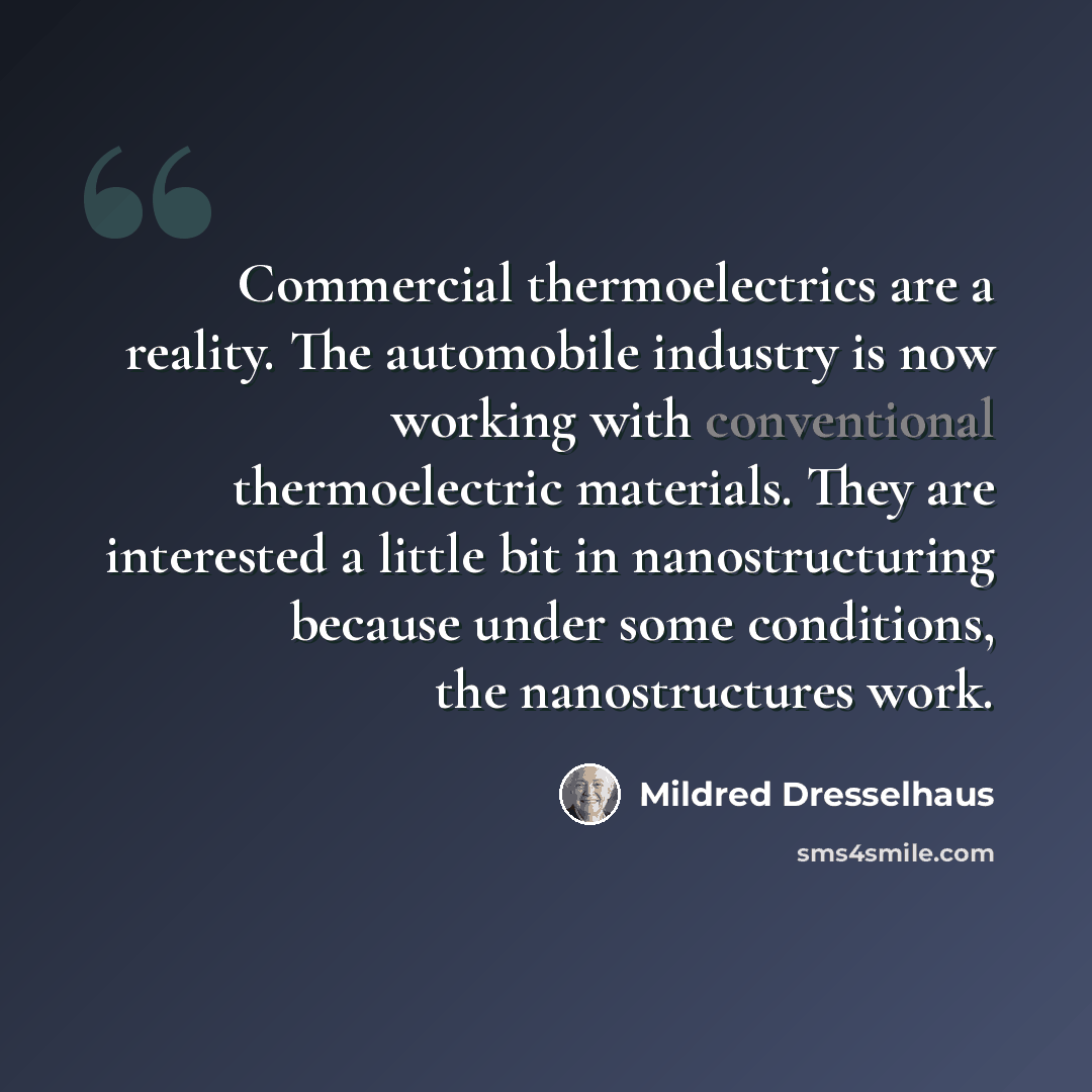 “Commercial thermoelectrics are a reality. The automobile industry is now working with conventional thermoelectric materials. They are interested a little bit in nanostructuring because under some conditions, the nanostructures work.” quote by Mildred Dresselhaus