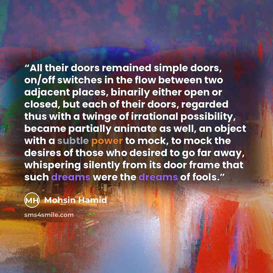 “All their doors remained simple doors, on/off switches in the flow between two adjacent places, binarily either open or closed, but each of their doors, regarded thus with a twinge of irrational possibility, became partially animate as well, an object with a subtle power to mock, to mock the…” quote by Mohsin Hamid