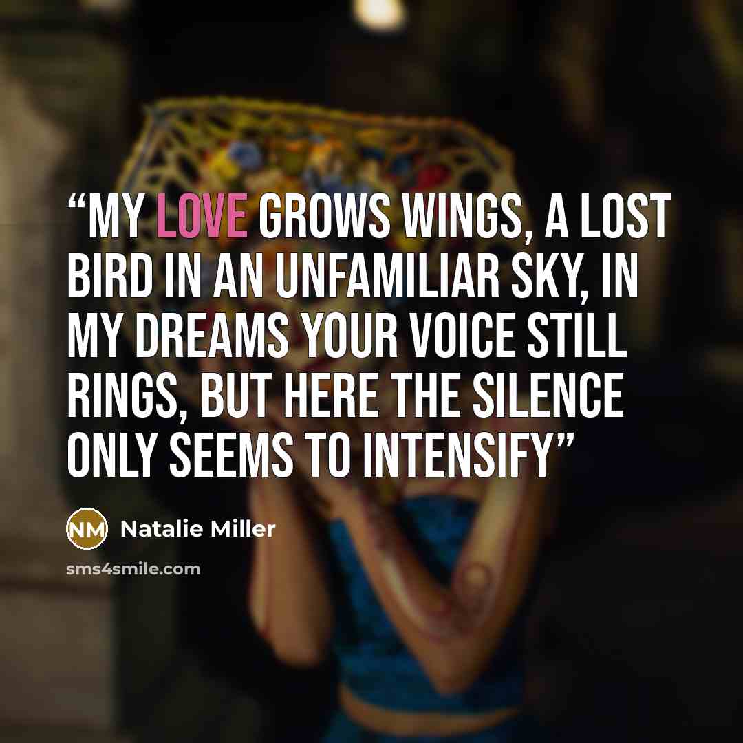 “My love grows wings, A lost bird in an unfamiliar sky, In my dreams your voice still rings, But here the silence only seems to intensify” quote by Natalie Miller