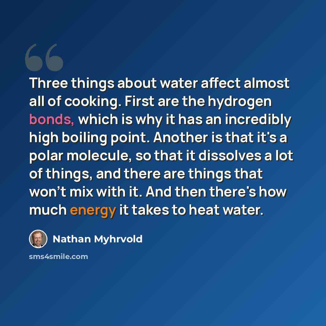 “Three things about water affect almost all of cooking. First are the hydrogen bonds, which is why it has an incredibly high boiling point. Another is that it's a polar molecule, so that it dissolves a lot of things, and there are things that won't mix with it. And then there's how much energy it…” quote by Nathan Myhrvold