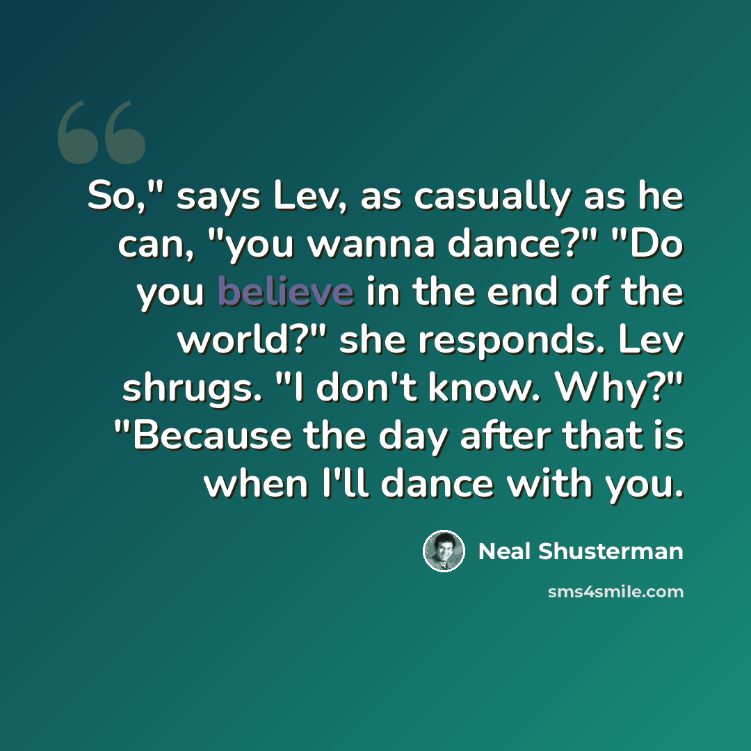 “So," says Lev, as casually as he can, "you wanna dance?" "Do you believe in the end of the world?" she responds. Lev shrugs. "I don't know. Why?" "Because the day after that is when I'll dance with you.” quote by Neal Shusterman