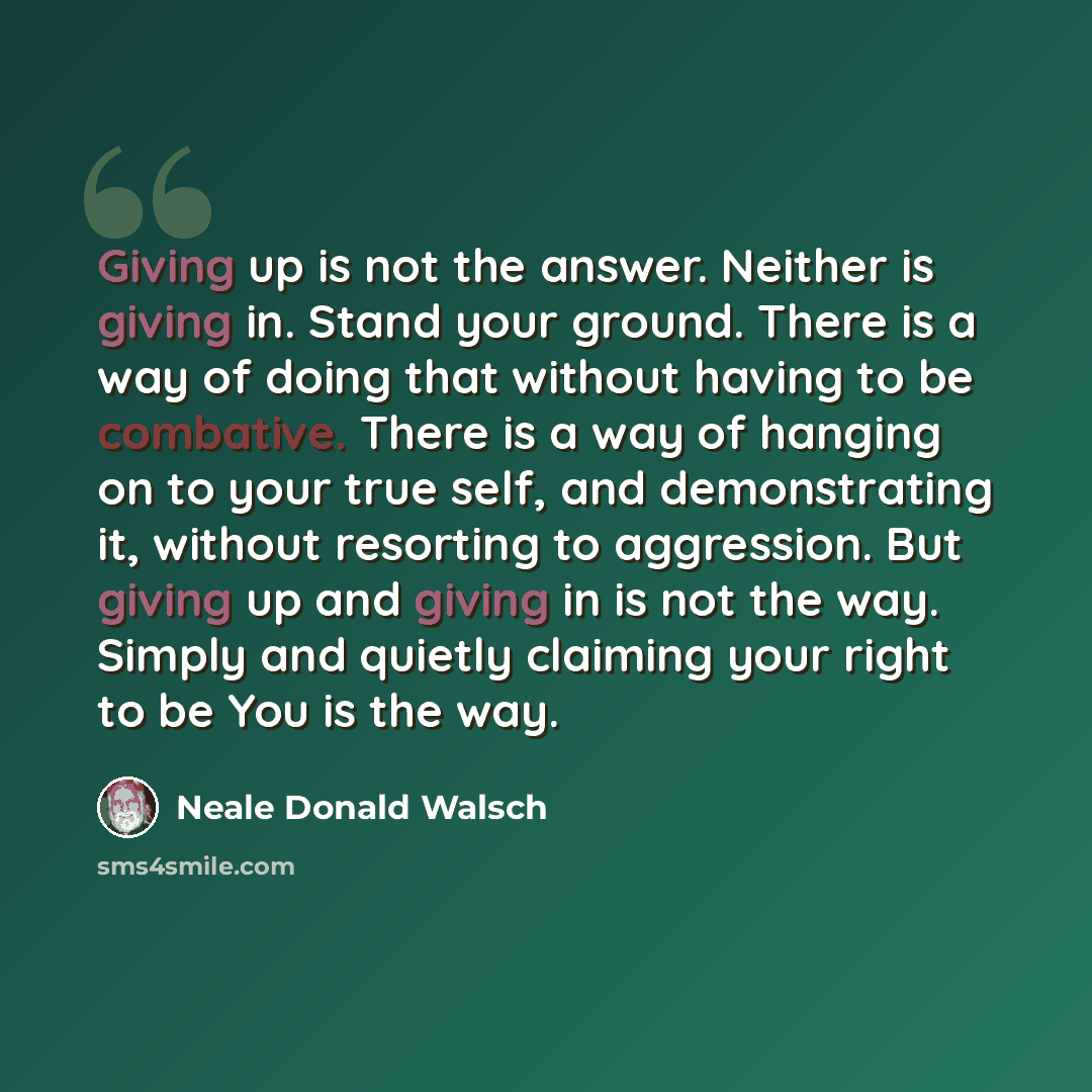 “Giving up is not the answer. Neither is giving in. Stand your ground. There is a way of doing that without having to be combative. There is a way of hanging on to your true self, and demonstrating it, without resorting to aggression. But giving up and giving in is not the way. Simply and quietly…” quote by Neale Donald Walsch