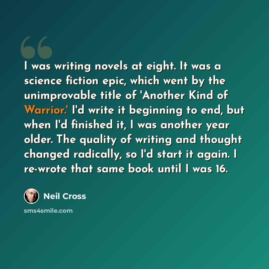 “I was writing novels at eight. It was a science fiction epic, which went by the unimprovable title of 'Another Kind of Warrior.' I'd write it beginning to end, but when I'd finished it, I was another year older. The quality of writing and thought changed radically, so I'd start it again. I…” quote by Neil Cross