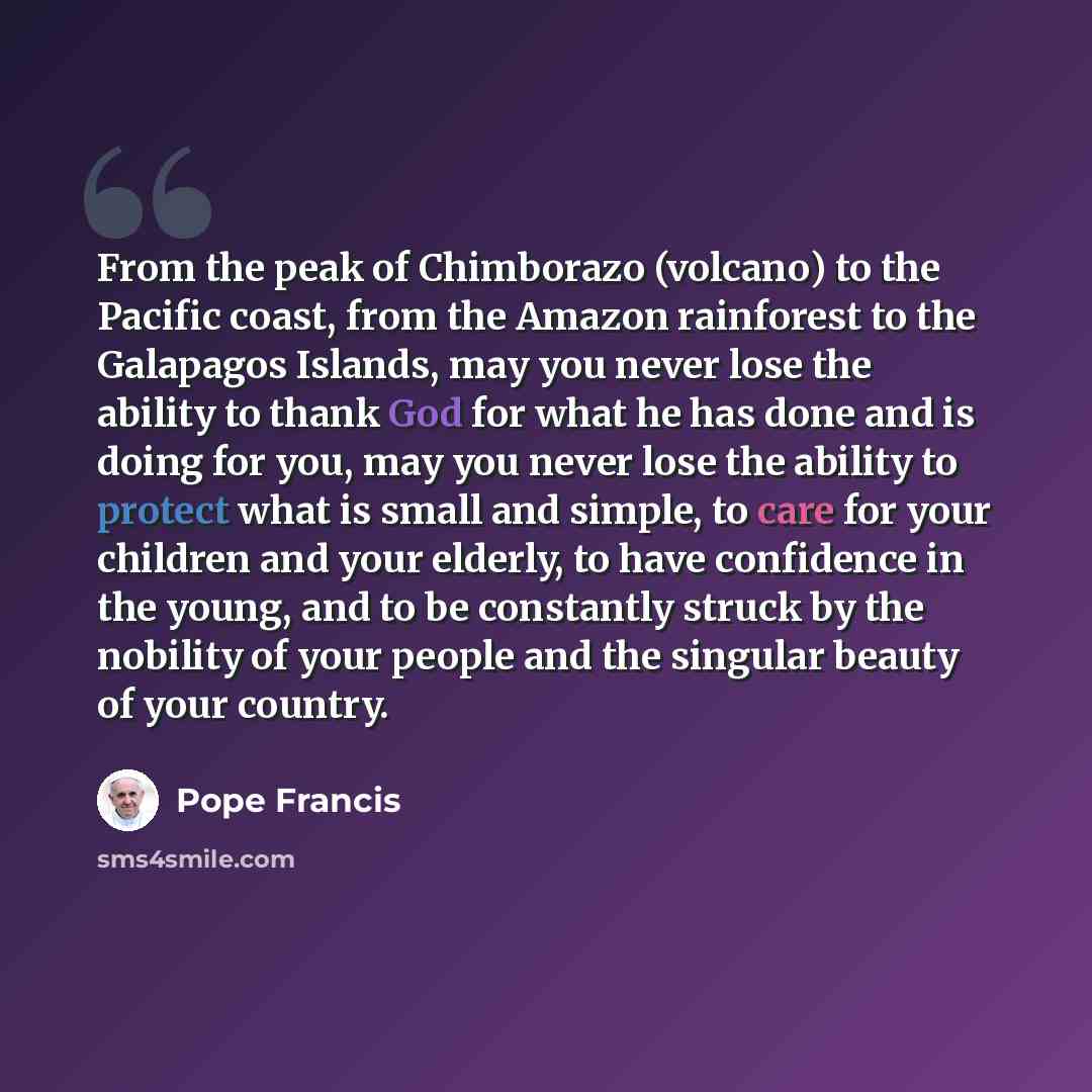 “From the peak of Chimborazo (volcano) to the Pacific coast, from the Amazon rainforest to the Galapagos Islands, may you never lose the ability to thank God for what he has done and is doing for you, may you never lose the ability to protect what is small and simple, to care for your children and…” quote by Pope Francis