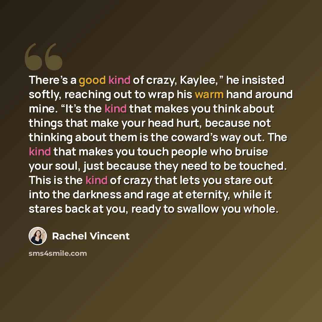 “There’s a good kind of crazy, Kaylee,” he insisted softly, reaching out to wrap his warm hand around mine. “It’s the kind that makes you think about things that make your head hurt, because not thinking about them is the coward’s way out. The kind that makes you touch people who bruise your soul…” quote by Rachel Vincent