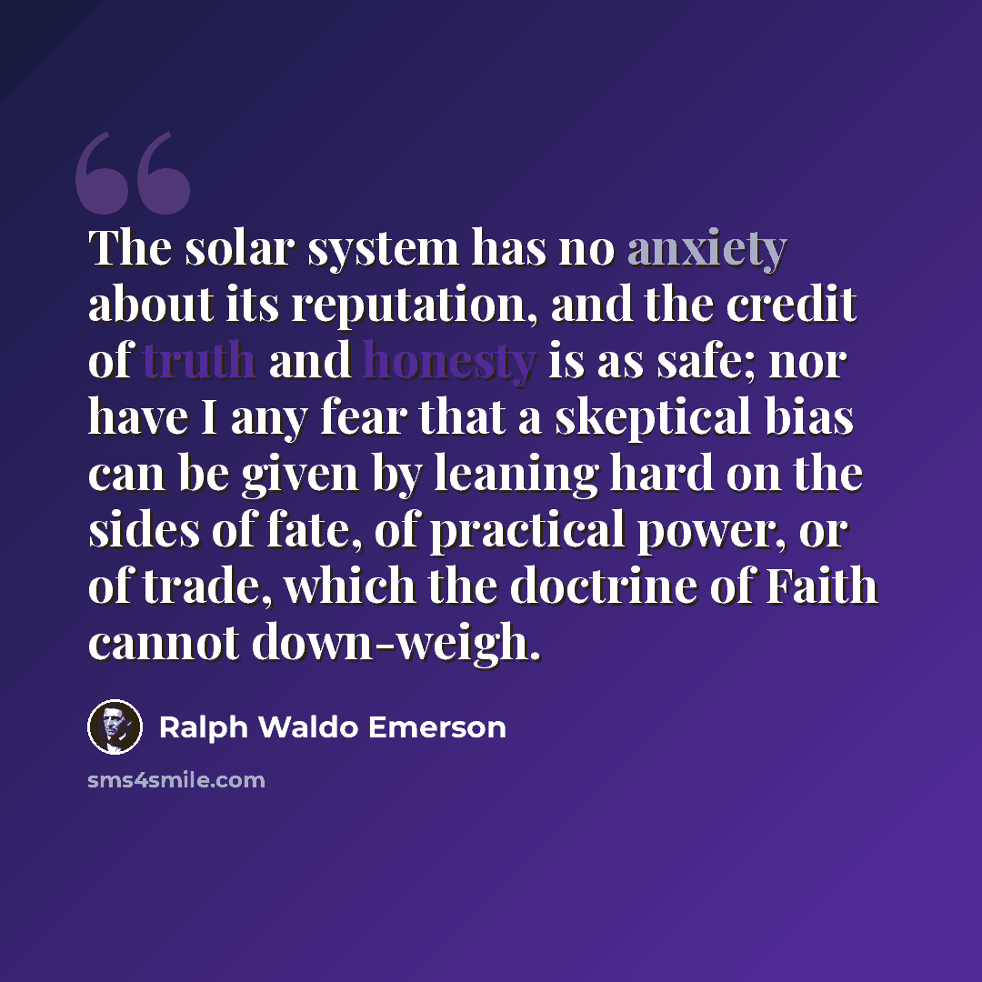 “The solar system has no anxiety about its reputation, and the credit of truth and honesty is as safe; nor have I any fear that a skeptical bias can be given by leaning hard on the sides of fate, of practical power, or of trade, which the doctrine of Faith cannot down-weigh.” quote by Ralph Waldo Emerson