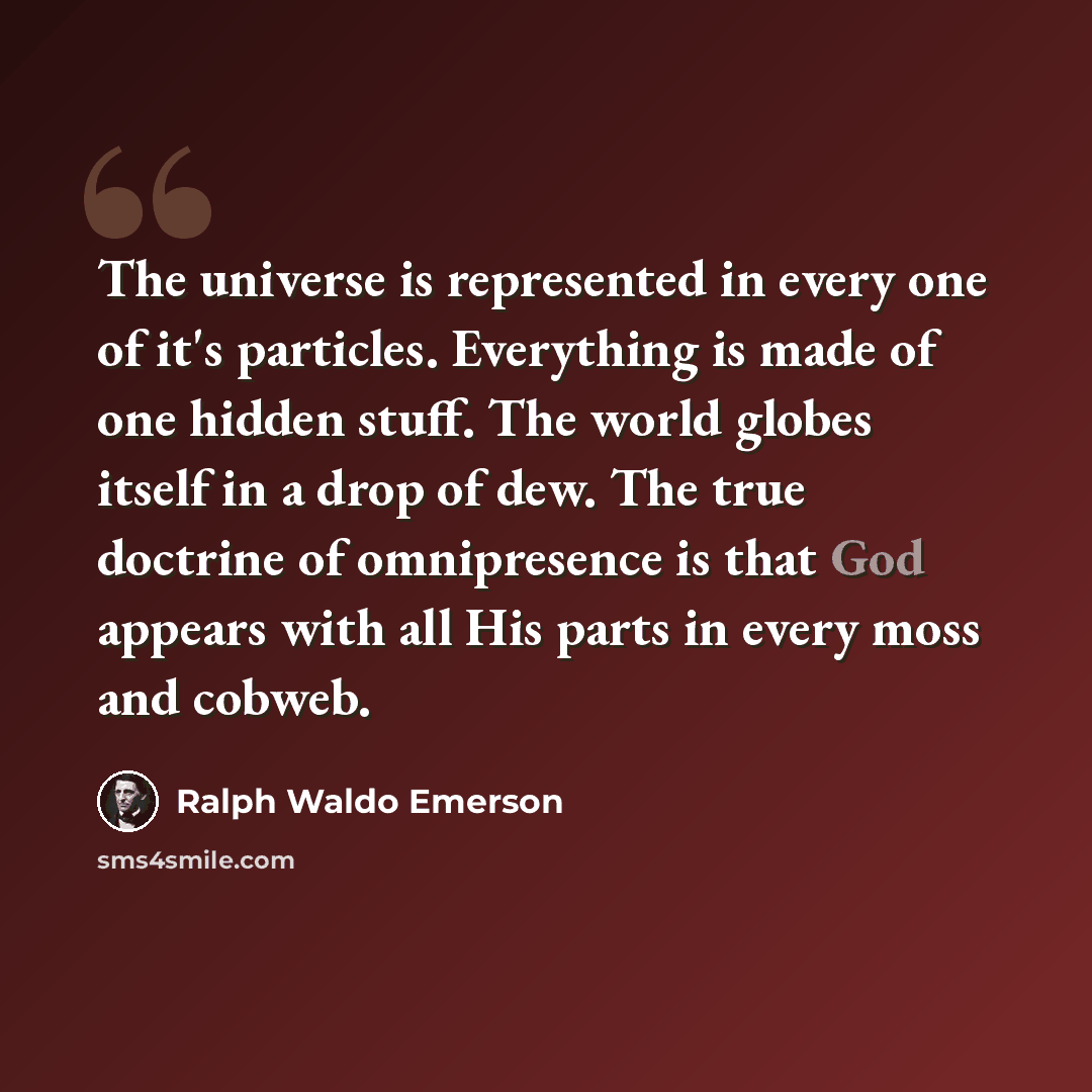 “The universe is represented in every one of it's particles. Everything is made of one hidden stuff. The world globes itself in a drop of dew. The true doctrine of omnipresence is that God appears with all His parts in every moss and cobweb.” quote by Ralph Waldo Emerson