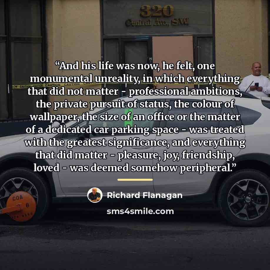 “And his life was now, he felt, one monumental unreality, in which everything that did not matter - professional ambitions, the private pursuit of status, the colour of wallpaper, the size of an office or the matter of a dedicated car parking space - was treated with the greatest significance, and…” quote by Richard Flanagan