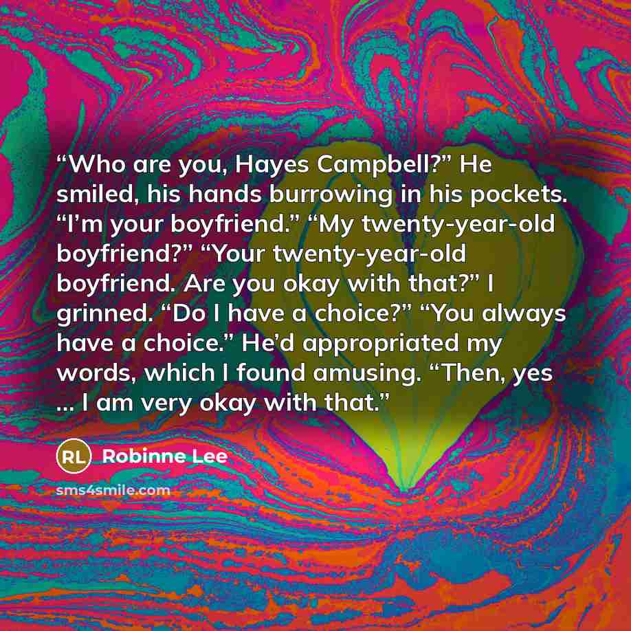 “Who are you, Hayes Campbell?” He smiled, his hands burrowing in his pockets. “I’m your boyfriend.” “My twenty-year-old boyfriend?” “Your twenty-year-old boyfriend. Are you okay with that?” I grinned. “Do I have a choice?” “You always have a choice.” He’d appropriated my words, which I found…” quote by Robinne Lee
