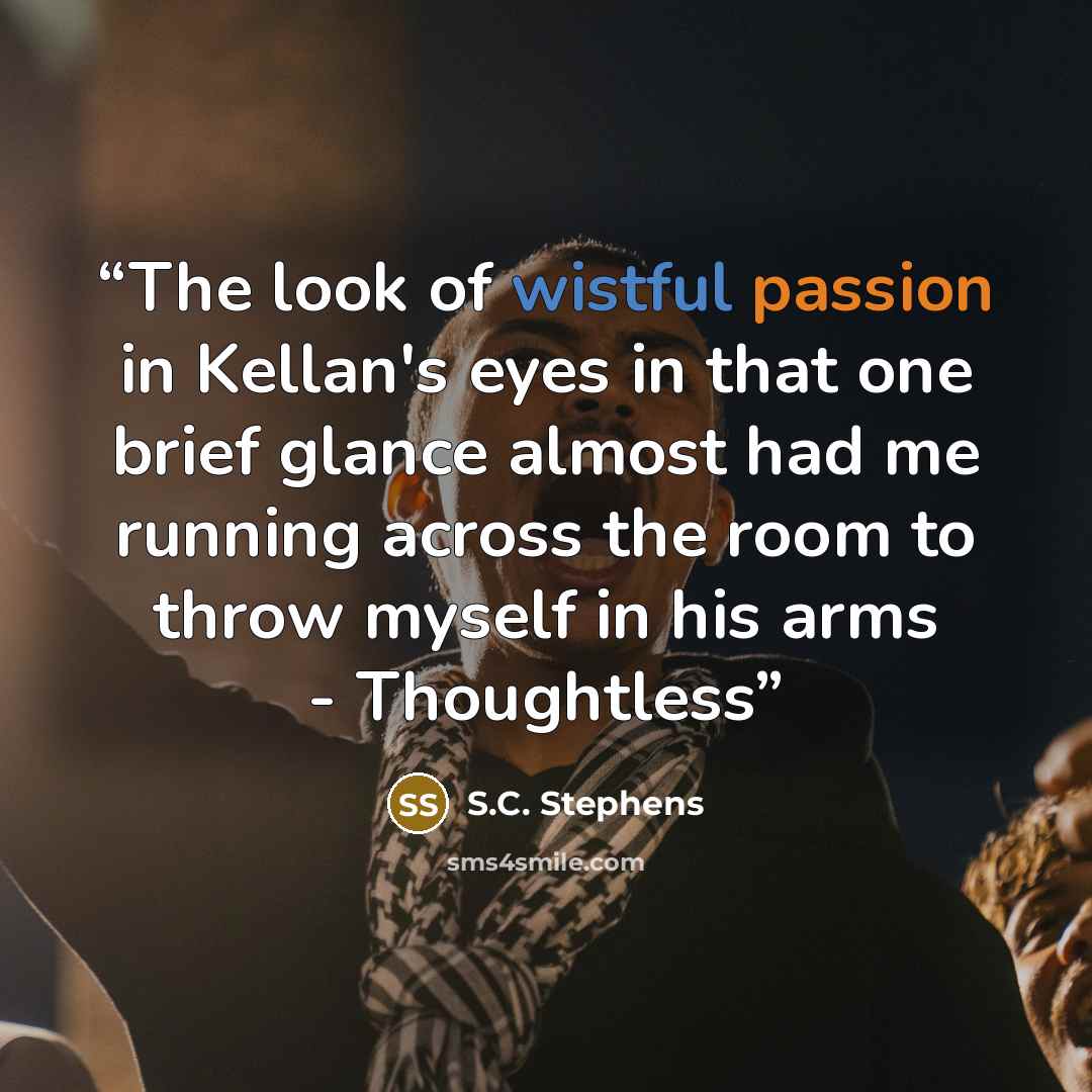 “The look of wistful passion in Kellan's eyes in that one brief glance almost had me running across the room to throw myself in his arms - Thoughtless” quote by S.C. Stephens