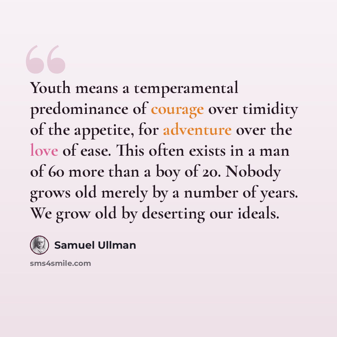 “Youth means a temperamental predominance of courage over timidity of the appetite, for adventure over the love of ease. This often exists in a man of 60 more than a boy of 20. Nobody grows old merely by a number of years. We grow old by deserting our ideals.” quote by Samuel Ullman