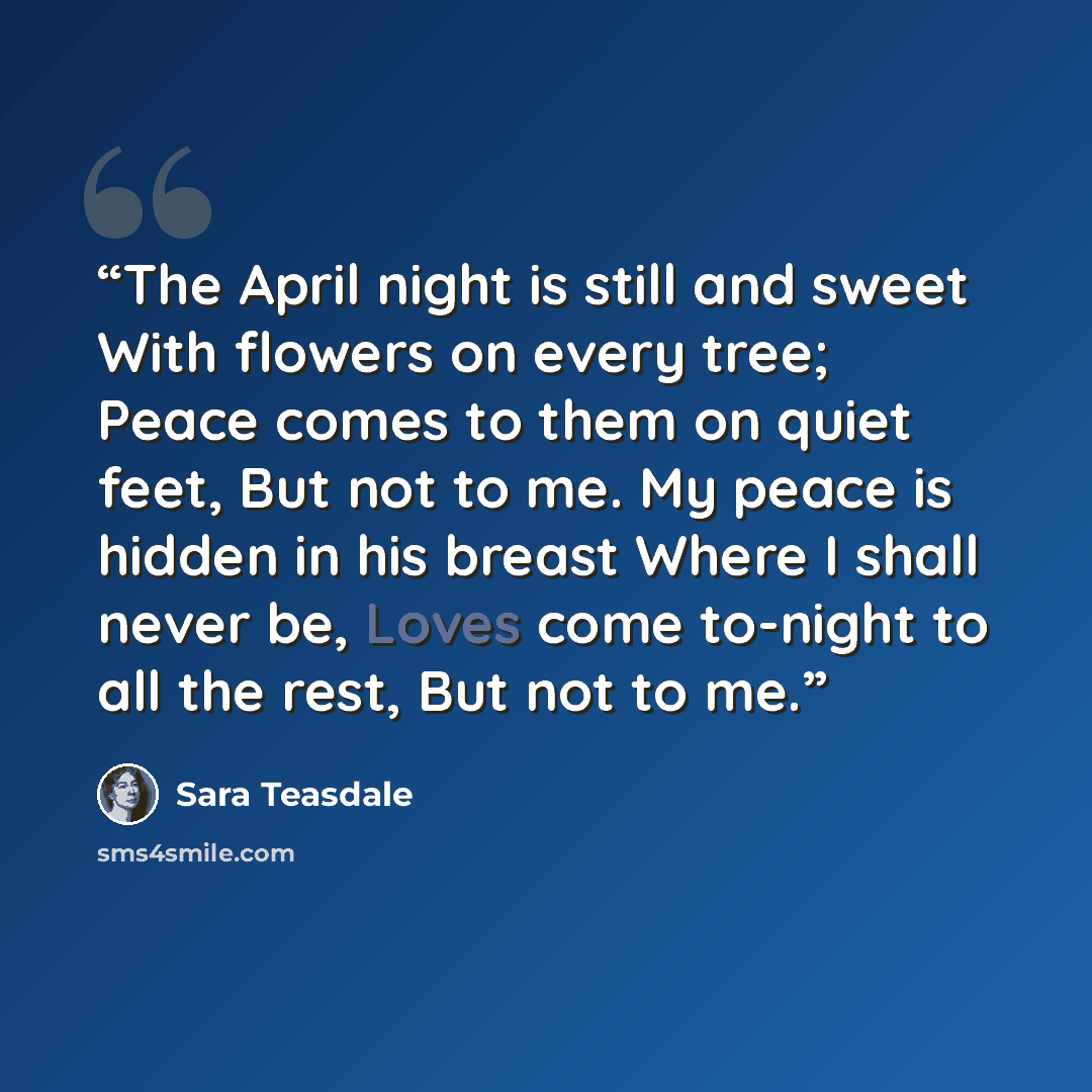 “The April night is still and sweet With flowers on every tree; Peace comes to them on quiet feet, But not to me. My peace is hidden in his breast Where I shall never be, Loves come to-night to all the rest, But not to me.” quote by Sara Teasdale