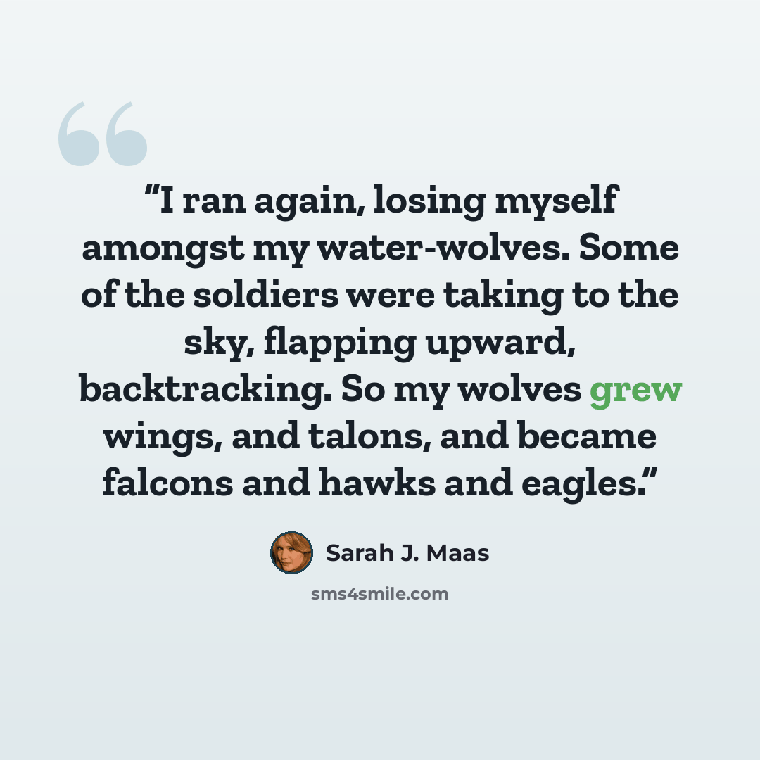 “I ran again, losing myself amongst my water-wolves. Some of the soldiers were taking to the sky, flapping upward, backtracking. So my wolves grew wings, and talons, and became falcons and hawks and eagles.” quote by Sarah J. Maas