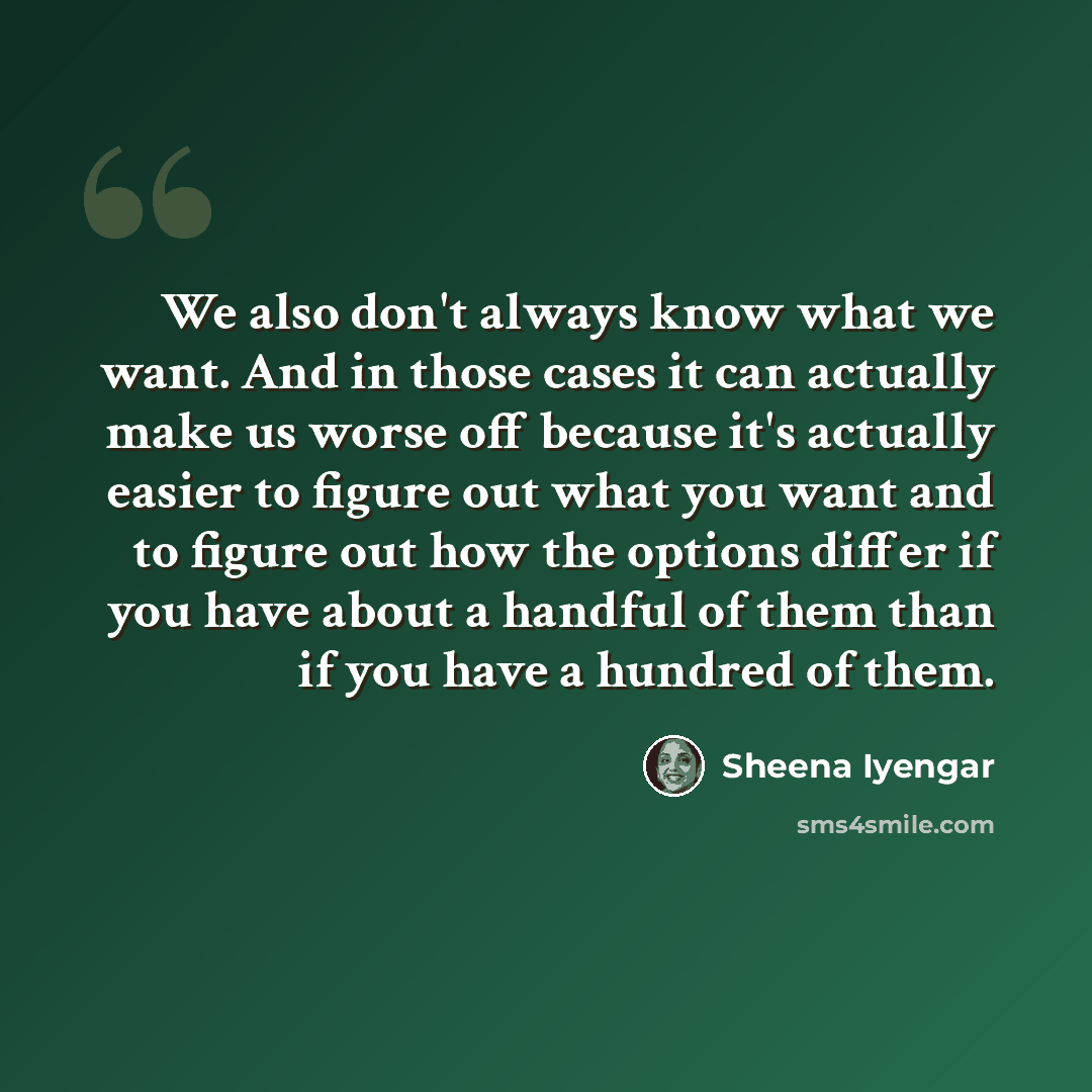 “We also don't always know what we want. And in those cases it can actually make us worse off because it's actually easier to figure out what you want and to figure out how the options differ if you have about a handful of them than if you have a hundred of them.” quote by Sheena Iyengar