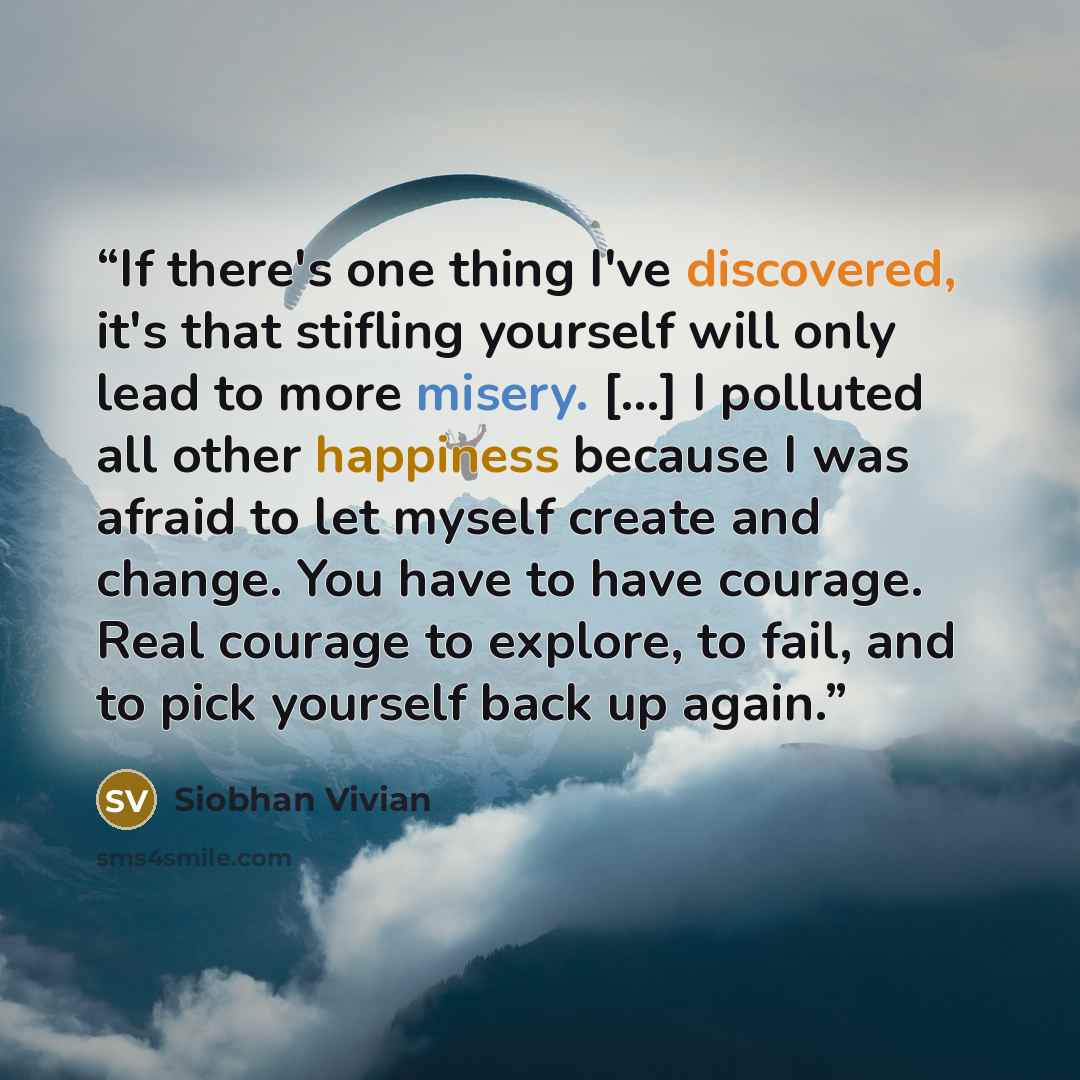 “If there's one thing I've discovered, it's that stifling yourself will only lead to more misery. [...] I polluted all other happiness because I was afraid to let myself create and change. You have to have courage. Real courage to explore, to fail, and to pick yourself back up again.” quote by Siobhan Vivian
