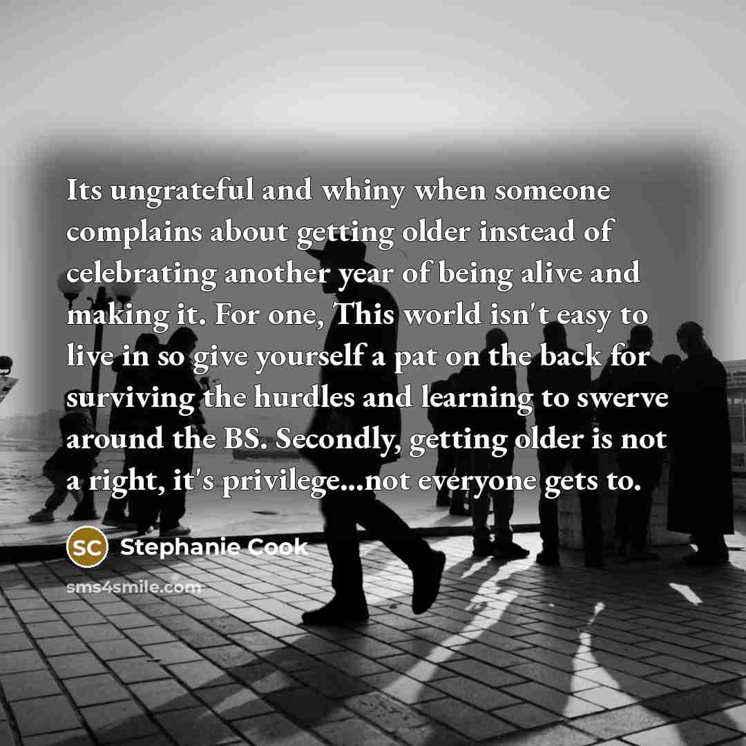 “Its ungrateful and whiny when someone complains about getting older instead of celebrating another year of being alive and making it. For one, This world isn't easy to live in so give yourself a pat on the back for surviving the hurdles and learning to swerve around the BS. Secondly, getting older…” quote by Stephanie Cook