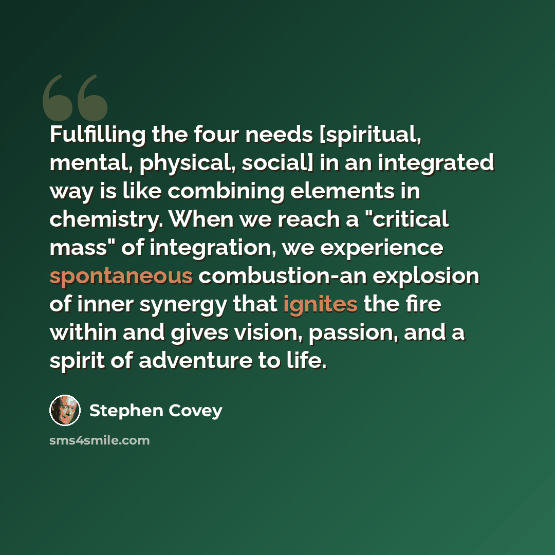 “Fulfilling the four needs [spiritual, mental, physical, social] in an integrated way is like combining elements in chemistry. When we reach a "critical mass" of integration, we experience spontaneous combustion-an explosion of inner synergy that ignites the fire within and gives vision, passion…” quote by Stephen Covey
