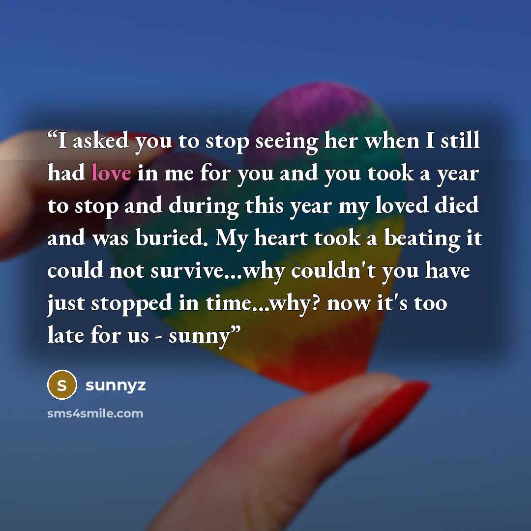 “I asked you to stop seeing her when I still had love in me for you and you took a year to stop and during this year my loved died and was buried. My heart took a beating it could not survive…why couldn't you have just stopped in time...why? now it's too late for us - sunny” quote by sunnyz