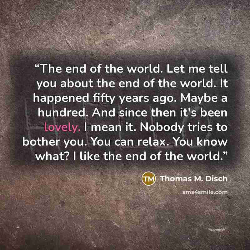 “The end of the world. Let me tell you about the end of the world. It happened fifty years ago. Maybe a hundred. And since then it's been lovely. I mean it. Nobody tries to bother you. You can relax. You know what? I like the end of the world.” quote by Thomas M. Disch