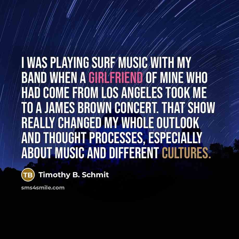 “I was playing surf music with my band when a girlfriend of mine who had come from Los Angeles took me to a James Brown concert. That show really changed my whole outlook and thought processes, especially about music and different cultures.” quote by Timothy B. Schmit