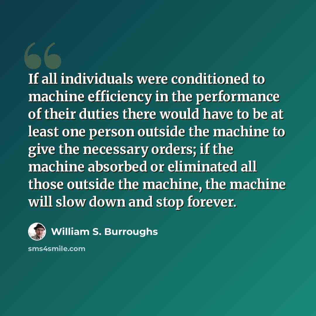 “If all individuals were conditioned to machine efficiency in the performance of their duties there would have to be at least one person outside the machine to give the necessary orders; if the machine absorbed or eliminated all those outside the machine, the machine will slow down and stop forever.” quote by William S. Burroughs