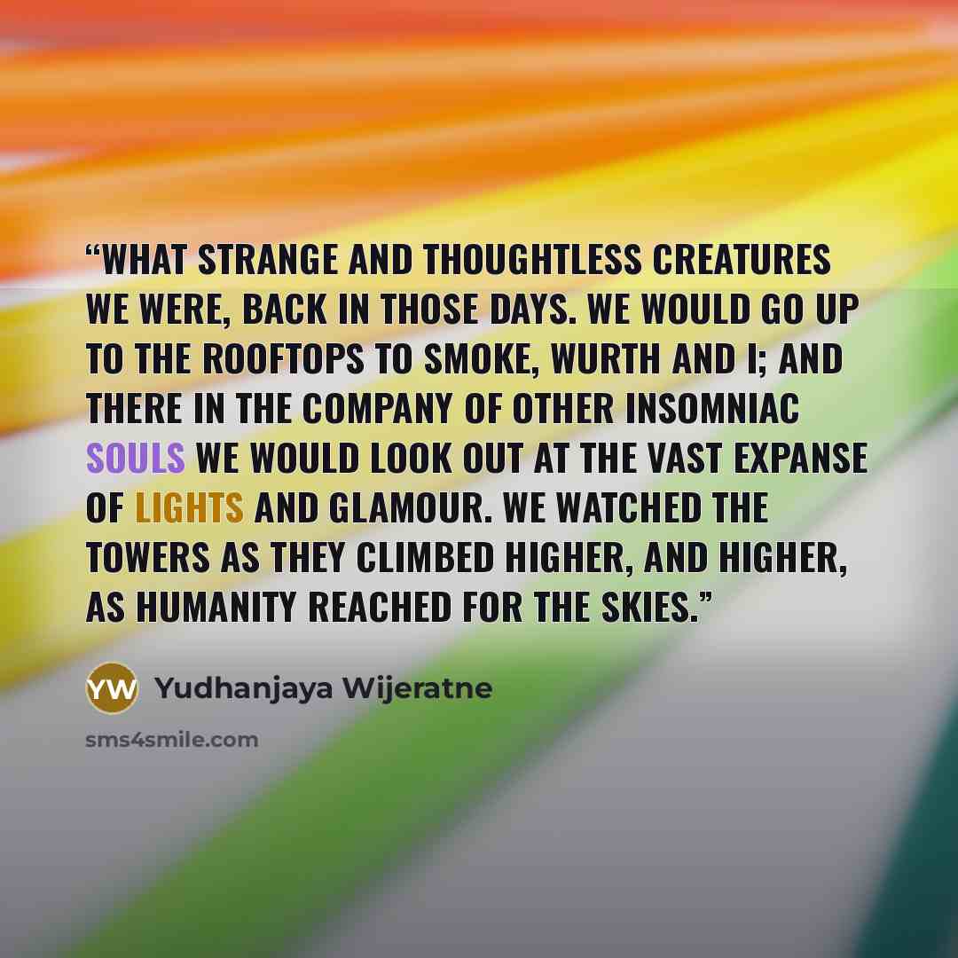 “What strange and thoughtless creatures we were, back in those days. We would go up to the rooftops to smoke, Wurth and I; and there in the company of other insomniac souls we would look out at the vast expanse of lights and glamour. We watched the towers as they climbed higher, and higher, as…” quote by Yudhanjaya Wijeratne