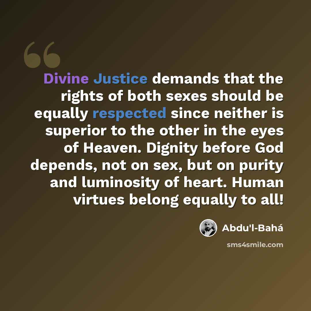 “Divine Justice demands that the rights of both sexes should be equally respected since neither is superior to the other in the eyes of Heaven. Dignity before God depends, not on sex, but on purity and luminosity of heart. Human virtues belong equally to all!” quote by Abdu'l-Bahá