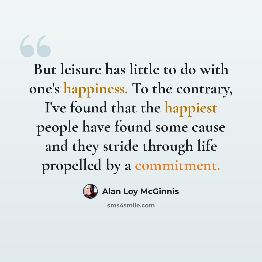 “But leisure has little to do with one's happiness. To the contrary, I've found that the happiest people have found some cause and they stride through life propelled by a commitment.” quote by Alan Loy McGinnis