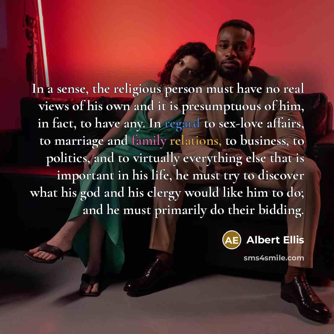 “In a sense, the religious person must have no real views of his own and it is presumptuous of him, in fact, to have any. In regard to sex-love affairs, to marriage and family relations, to business, to politics, and to virtually everything else that is important in his life, he must try to…” quote by Albert Ellis