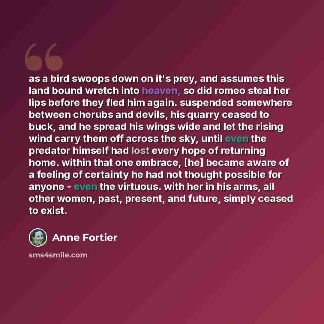“as a bird swoops down on it's prey, and assumes this land bound wretch into heaven, so did romeo steal her lips before they fled him again. suspended somewhere between cherubs and devils, his quarry ceased to buck, and he spread his wings wide and let the rising wind carry them off across the sky…” quote by Anne Fortier