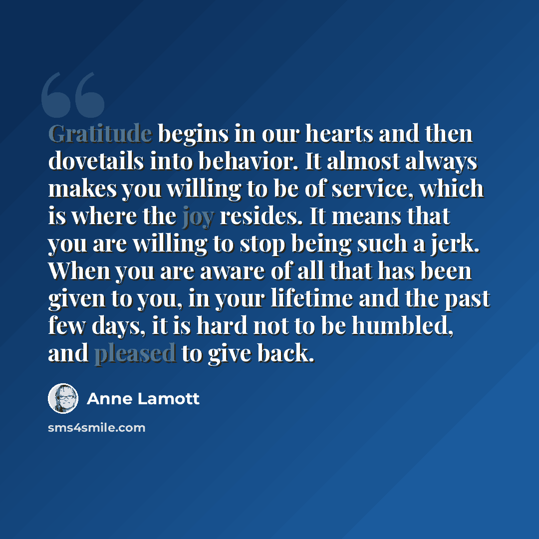 “Gratitude begins in our hearts and then dovetails into behavior. It almost always makes you willing to be of service, which is where the joy resides. It means that you are willing to stop being such a jerk. When you are aware of all that has been given to you, in your lifetime and the past few…” quote by Anne Lamott