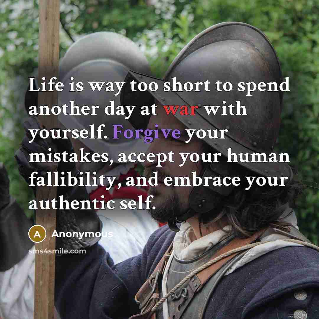 “Life is way too short to spend another day at war with yourself. Forgive your mistakes, accept your human fallibility, and embrace your authentic self.” quote by Anonymous