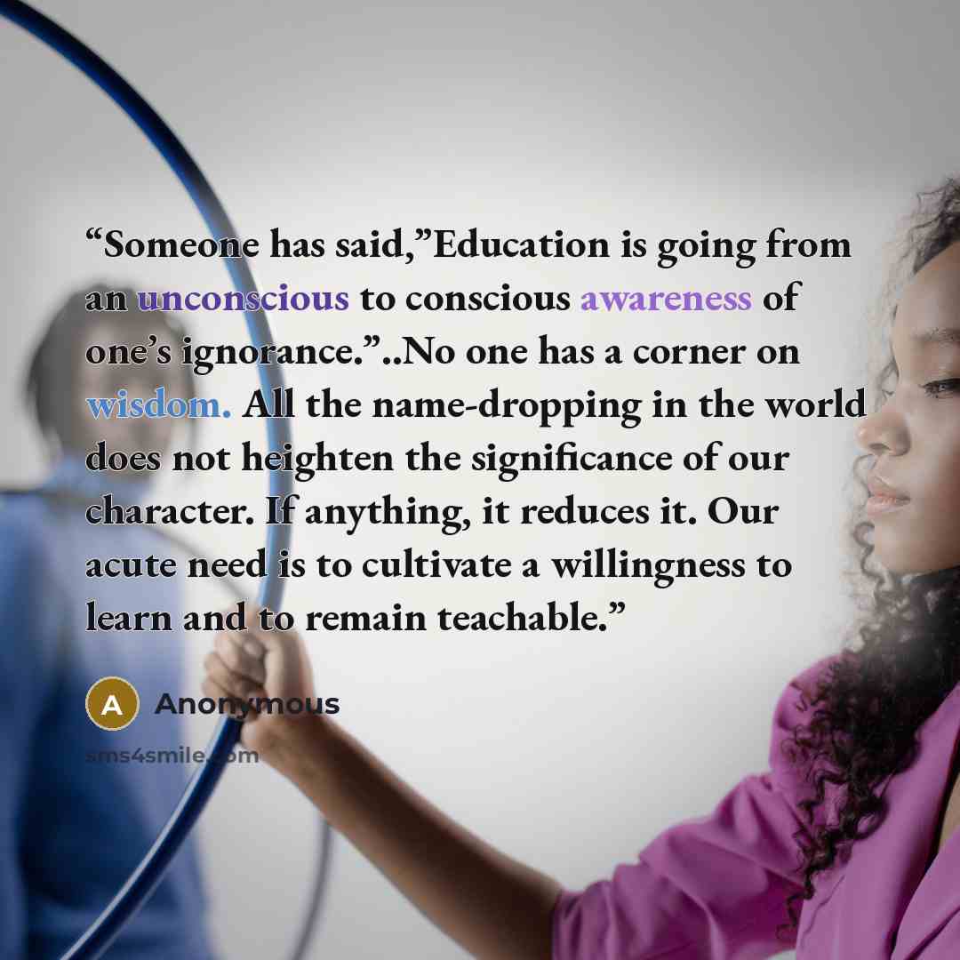 “Someone has said,”Education is going from an unconscious to conscious awareness of one’s ignorance.”..No one has a corner on wisdom. All the name-dropping in the world does not heighten the significance of our character. If anything, it reduces it. Our acute need is to cultivate a willingness to…” quote by Anonymous