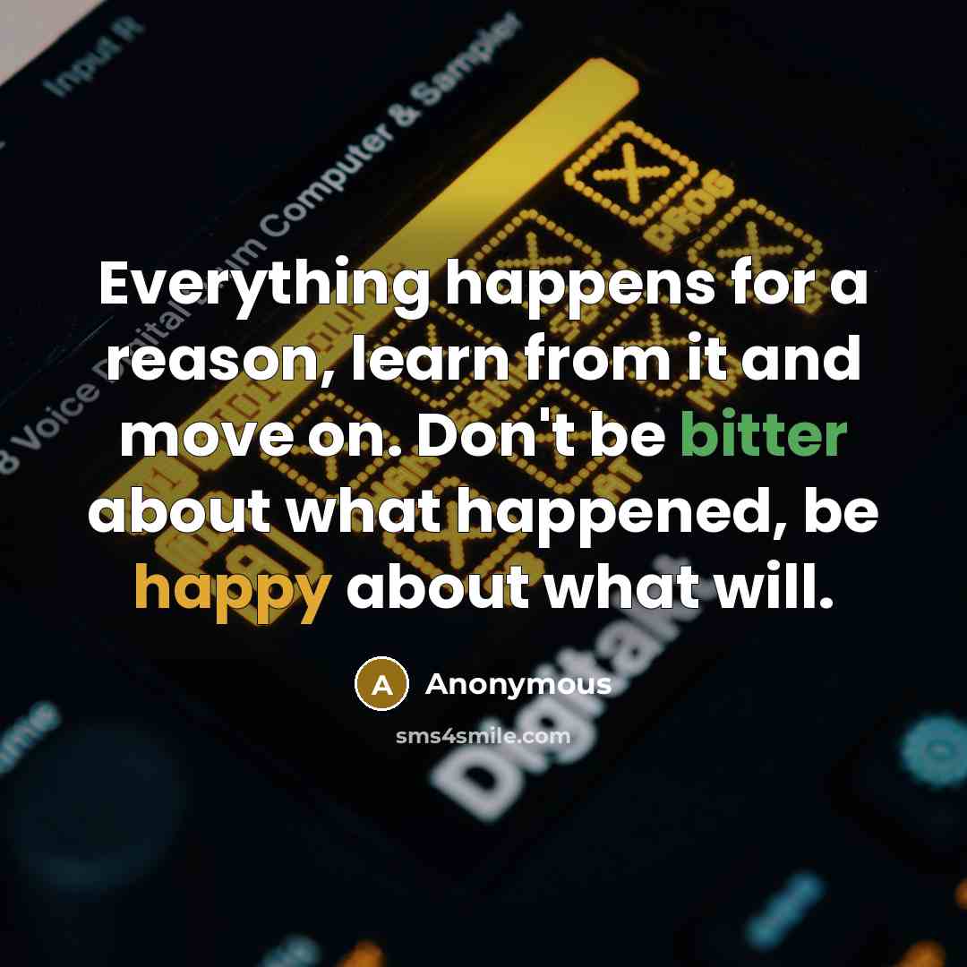 “Everything happens for a reason, learn from it and move on. Don't be bitter about what happened, be happy about what will.” quote by Anonymous