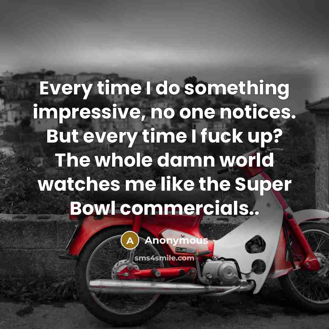 “Every time I do something impressive, no one notices. But every time I fuck up? The whole damn world watches me like the Super Bowl commercials..” quote by Anonymous