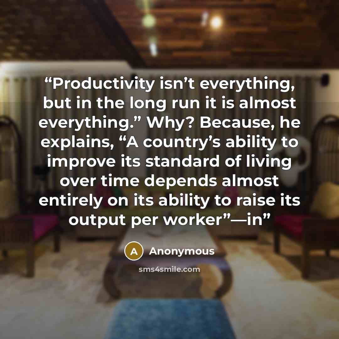 “Productivity isn’t everything, but in the long run it is almost everything.” Why? Because, he explains, “A country’s ability to improve its standard of living over time depends almost entirely on its ability to raise its output per worker”—in” quote by Anonymous
