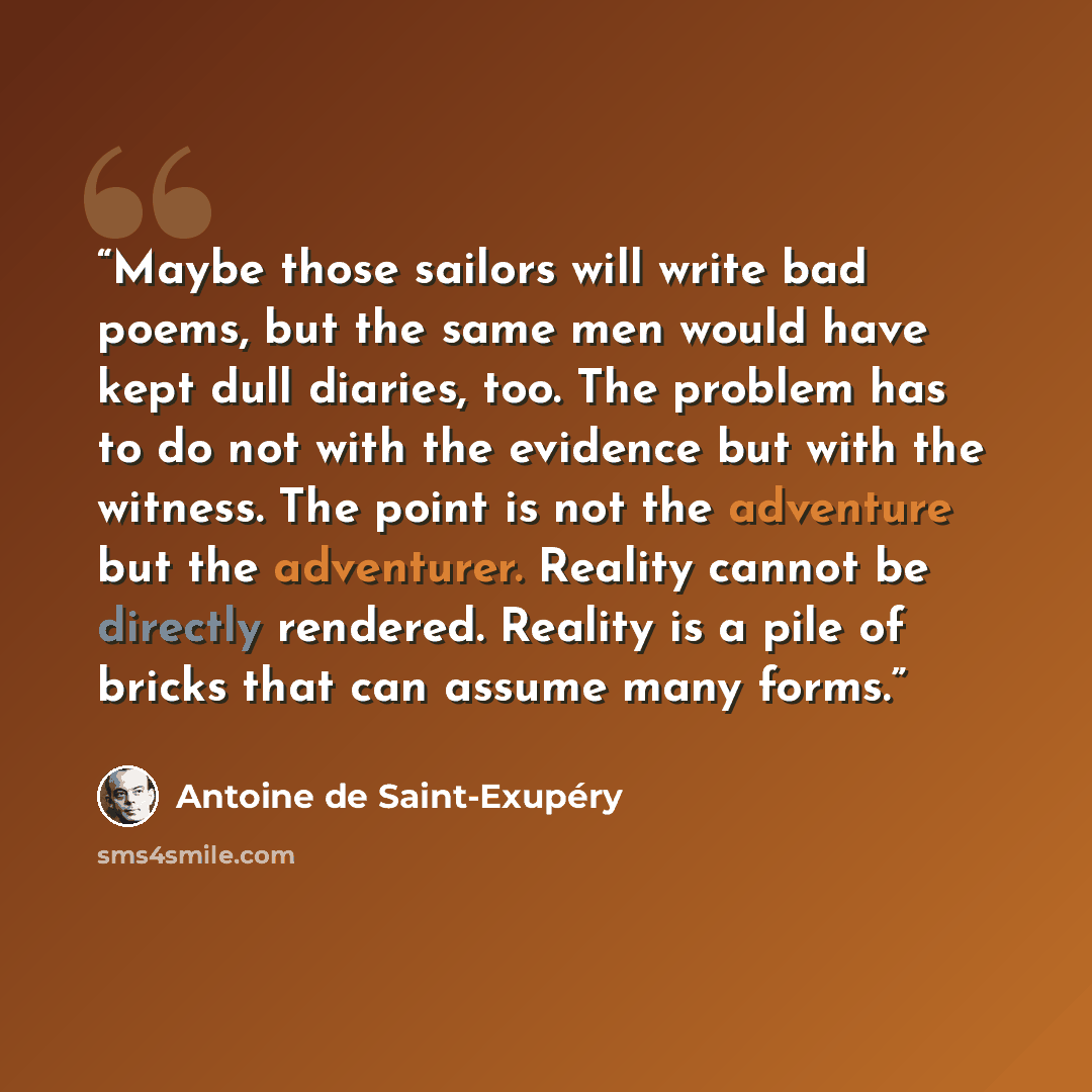 “Maybe those sailors will write bad poems, but the same men would have kept dull diaries, too. The problem has to do not with the evidence but with the witness. The point is not the adventure but the adventurer. Reality cannot be directly rendered. Reality is a pile of bricks that can assume many…” quote by Antoine de Saint-Exupéry