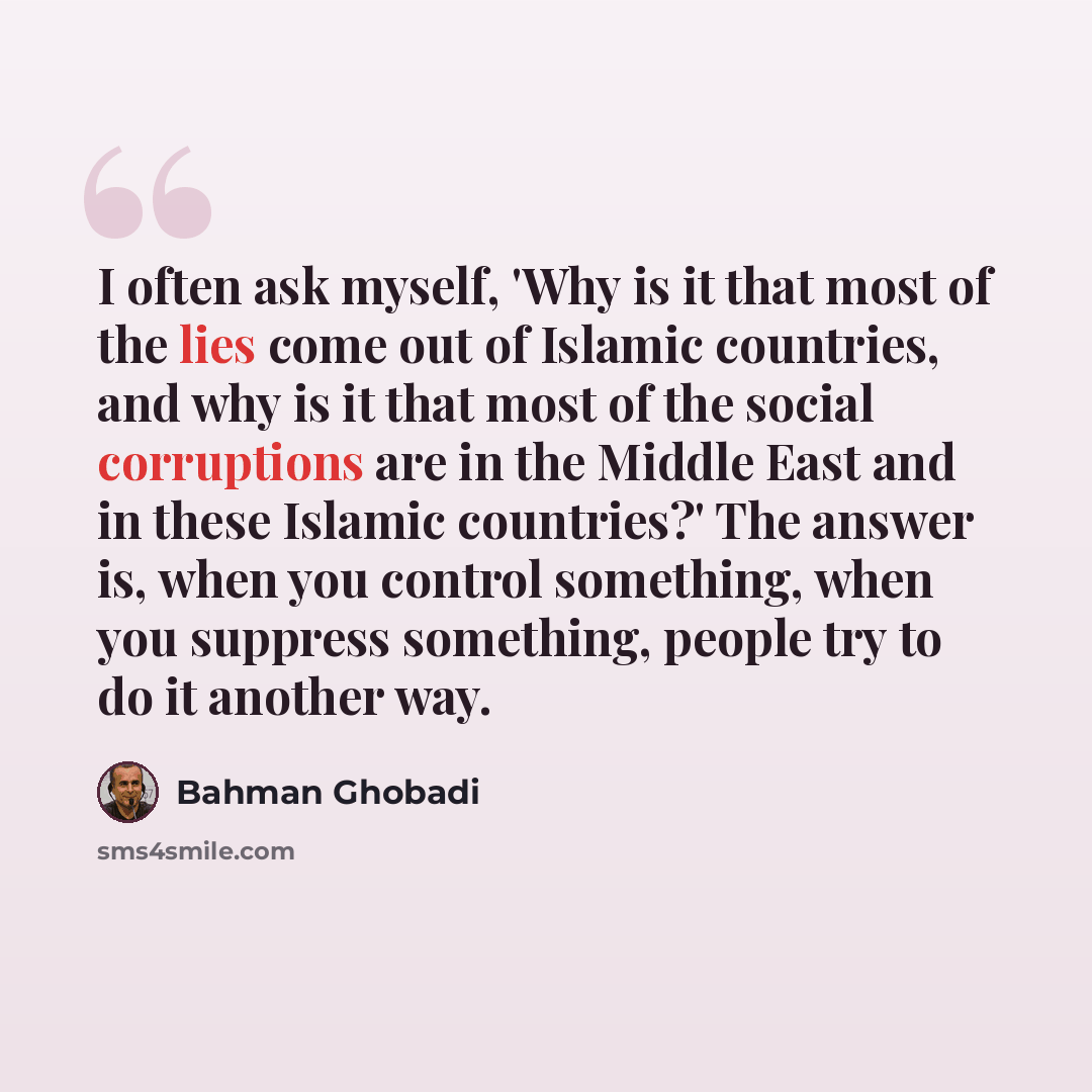 “I often ask myself, 'Why is it that most of the lies come out of Islamic countries, and why is it that most of the social corruptions are in the Middle East and in these Islamic countries?' The answer is, when you control something, when you suppress something, people try to do it another way.” quote by Bahman Ghobadi