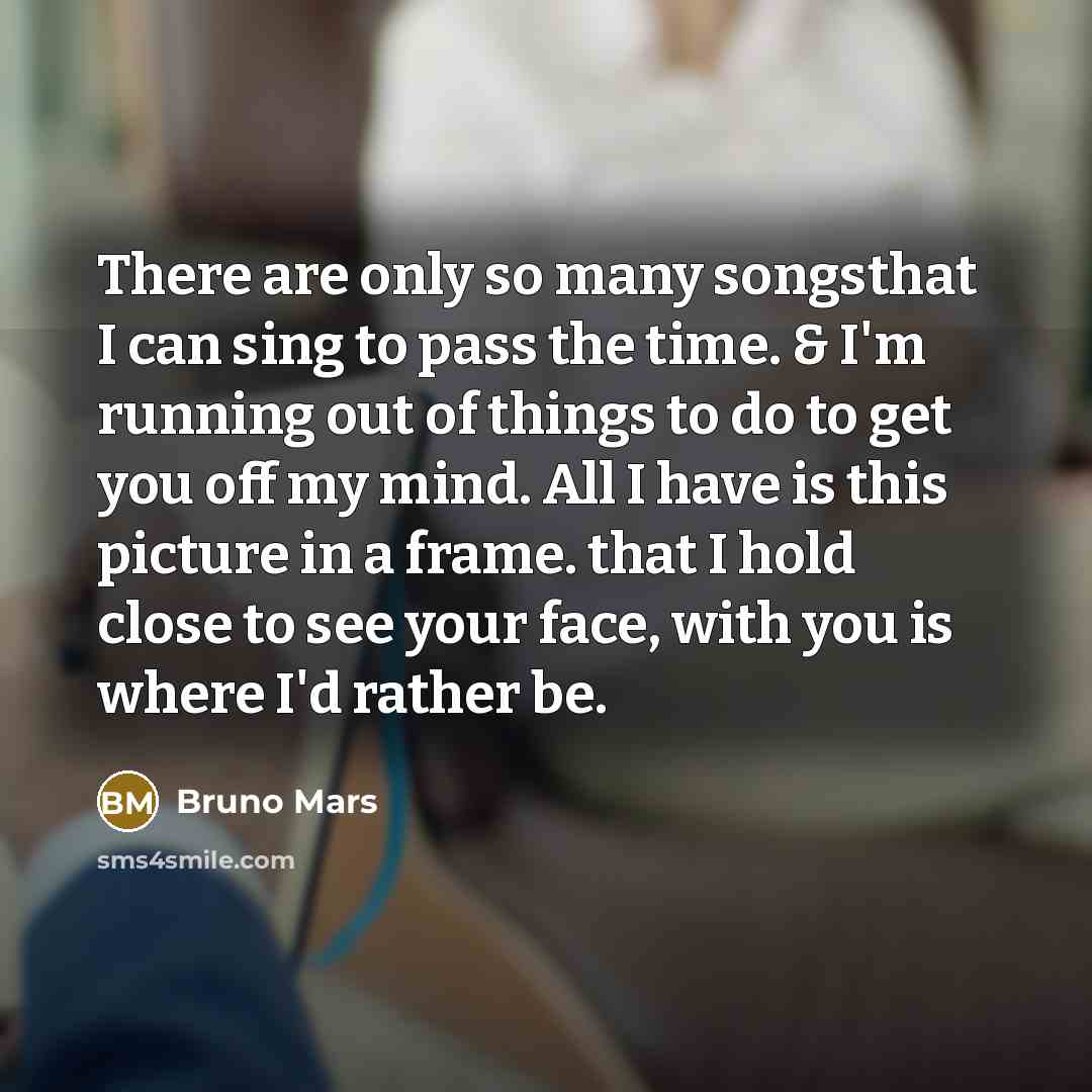 “There are only so many songsthat I can sing to pass the time. & I'm running out of things to do to get you off my mind. All I have is this picture in a frame. that I hold close to see your face, with you is where I'd rather be.” quote by Bruno Mars