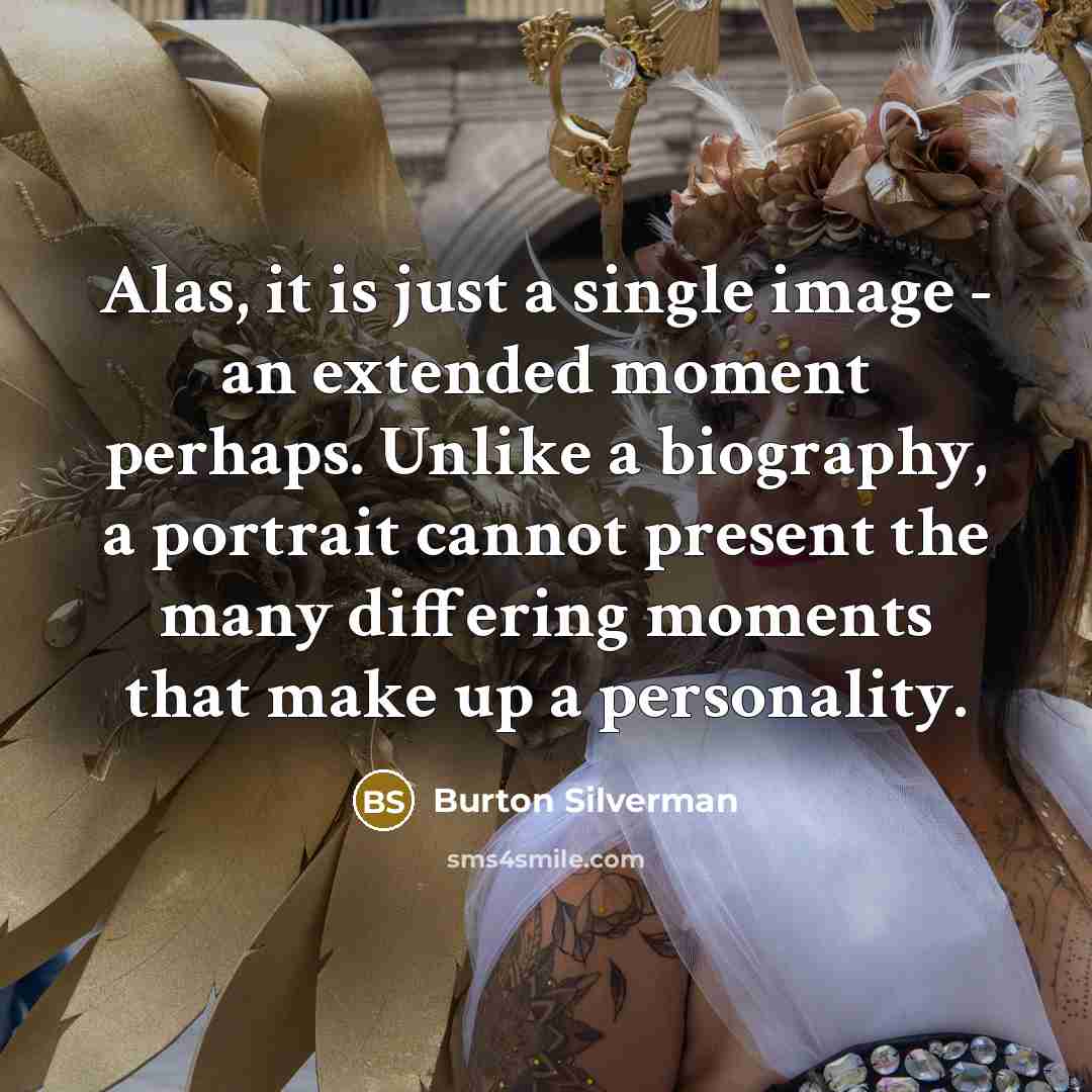 “Alas, it is just a single image - an extended moment perhaps. Unlike a biography, a portrait cannot present the many differing moments that make up a personality.” quote by Burton Silverman