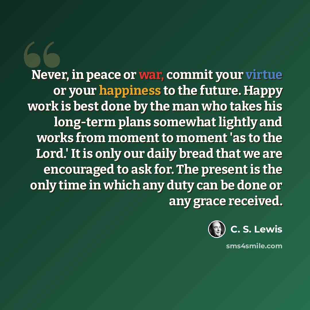 “Never, in peace or war, commit your virtue or your happiness to the future. Happy work is best done by the man who takes his long-term plans somewhat lightly and works from moment to moment 'as to the Lord.' It is only our daily bread that we are encouraged to ask for. The present is the only time…” quote by C. S. Lewis
