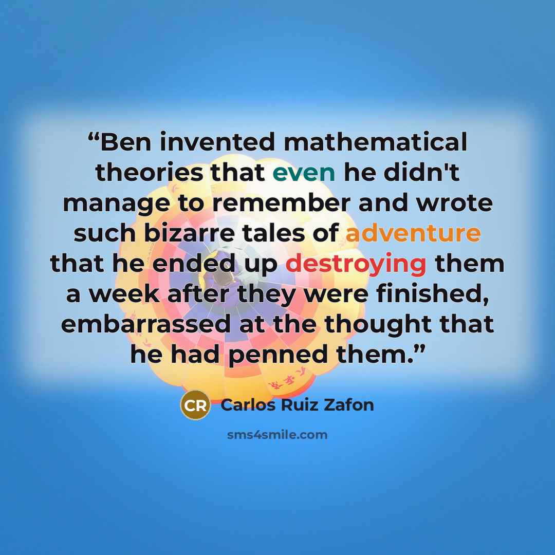 “Ben invented mathematical theories that even he didn't manage to remember and wrote such bizarre tales of adventure that he ended up destroying them a week after they were finished, embarrassed at the thought that he had penned them.” quote by Carlos Ruiz Zafón