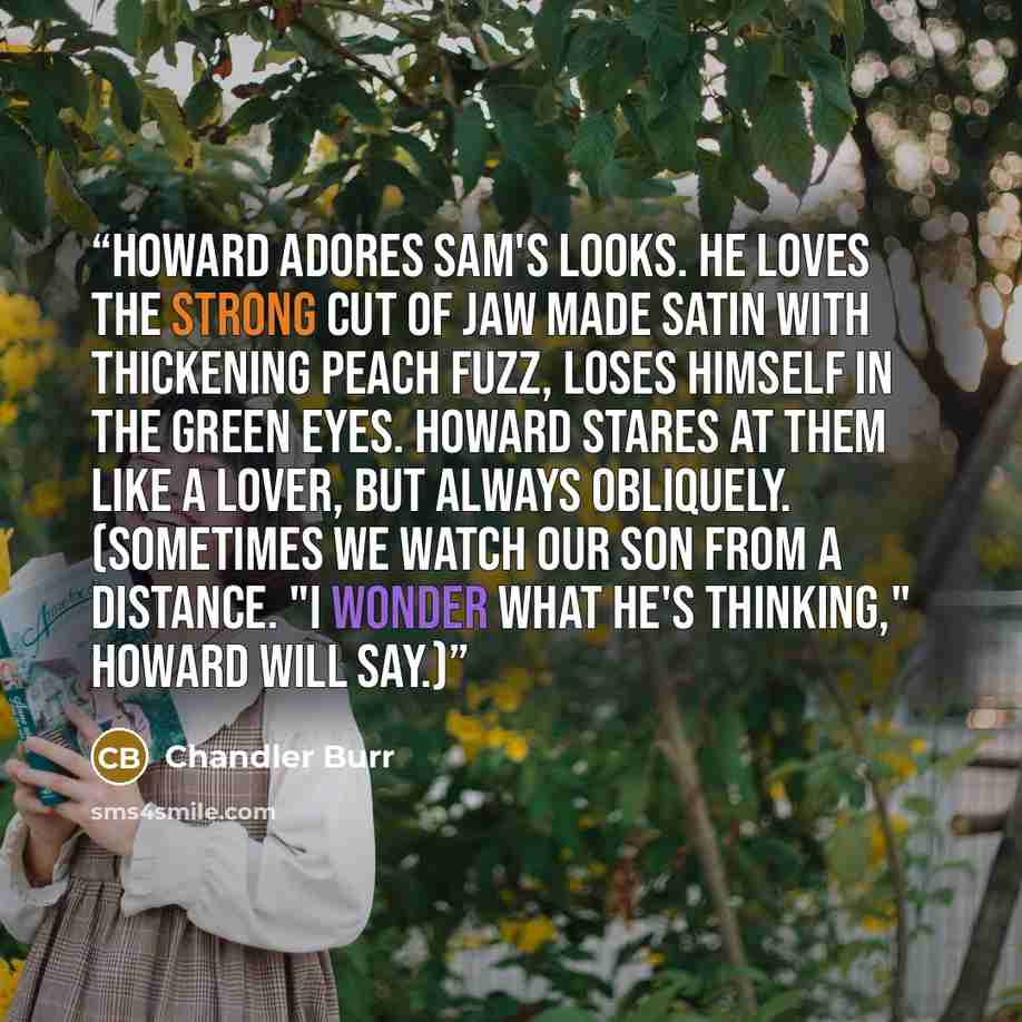 “Howard adores Sam's looks. He loves the strong cut of jaw made satin with thickening peach fuzz, loses himself in the green eyes. Howard stares at them like a lover, but always obliquely. (Sometimes we watch our son from a distance. "I wonder what he's thinking," Howard will say.)” quote by Chandler Burr