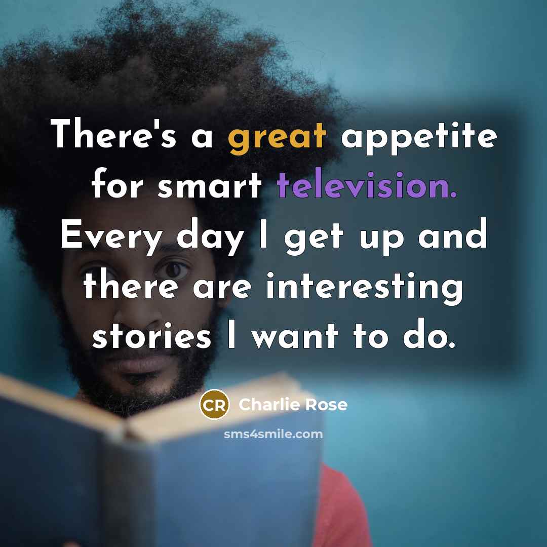 “There's a great appetite for smart television. Every day I get up and there are interesting stories I want to do.” quote by Charlie Rose
