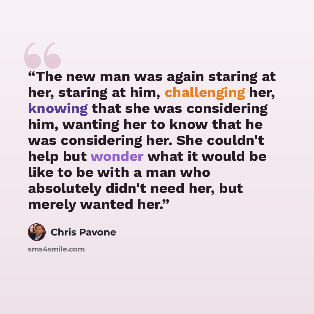“The new man was again staring at her, staring at him, challenging her, knowing that she was considering him, wanting her to know that he was considering her. She couldn't help but wonder what it would be like to be with a man who absolutely didn't need her, but merely wanted her.” quote by Chris Pavone