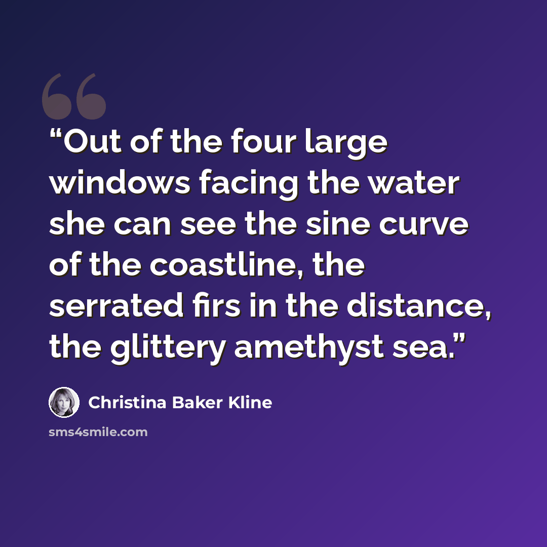 “Out of the four large windows facing the water she can see the sine curve of the coastline, the serrated firs in the distance, the glittery amethyst sea.” quote by Christina Baker Kline