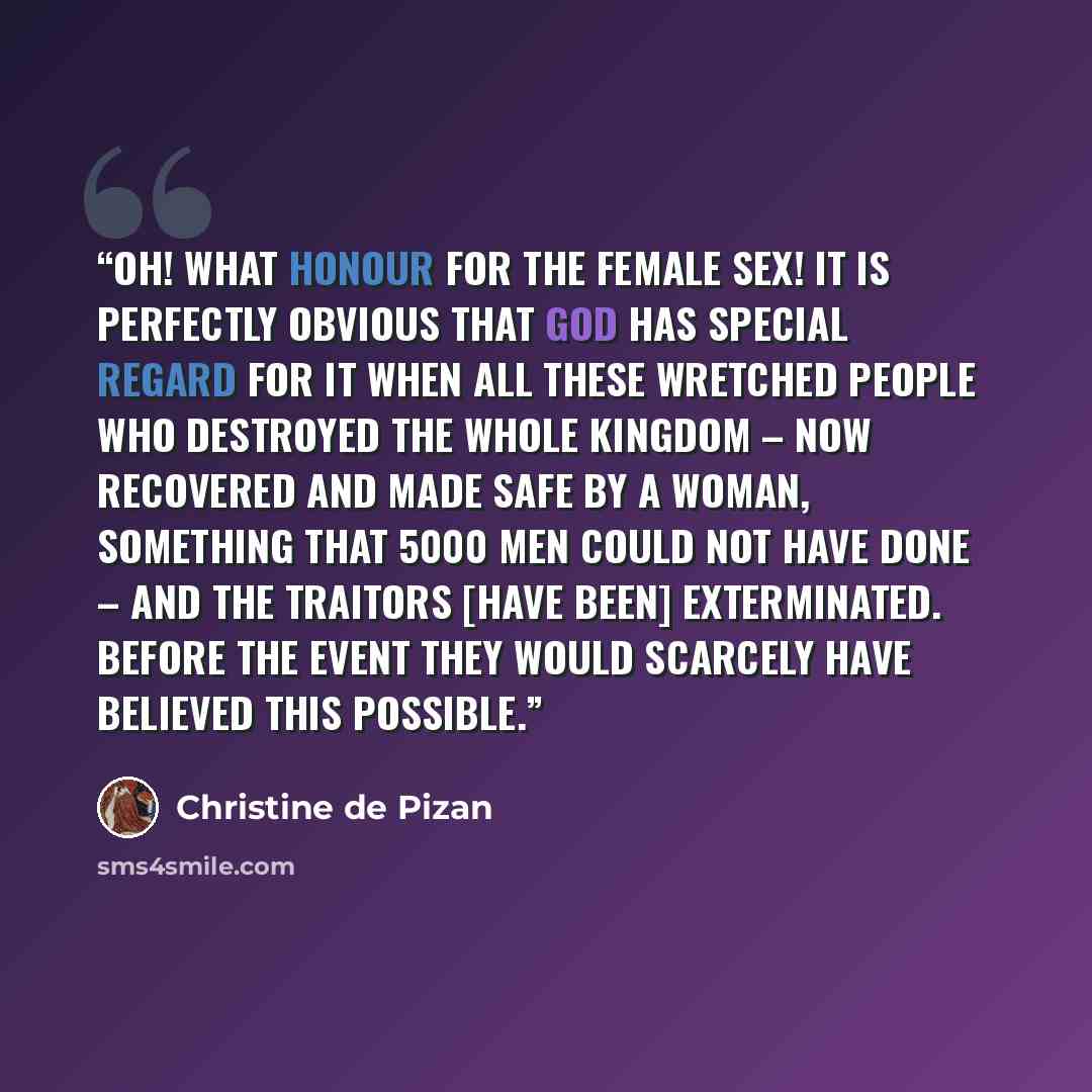 “Oh! What honour for the female sex! It is perfectly obvious that God has special regard for it when all these wretched people who destroyed the whole Kingdom – now recovered and made safe by a woman, something that 5000 men could not have done – and the traitors [have been] exterminated. Before…” quote by Christine de Pizan